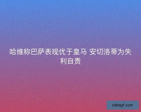 哈维称巴萨表现优于皇马 安切洛蒂为失利自责