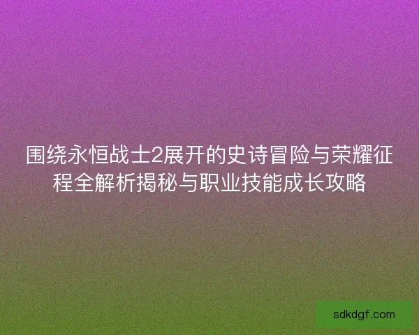 围绕永恒战士2展开的史诗冒险与荣耀征程全解析揭秘与职业技能成长攻略