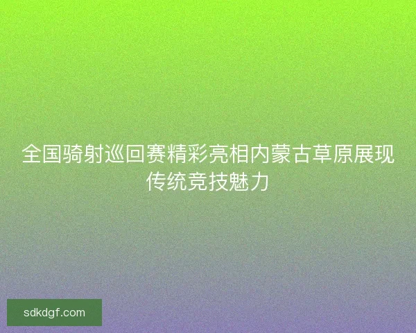 全国骑射巡回赛精彩亮相内蒙古草原展现传统竞技魅力