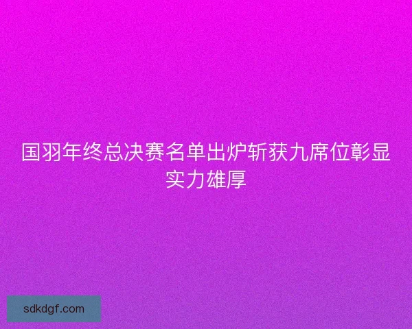 国羽年终总决赛名单出炉斩获九席位彰显实力雄厚